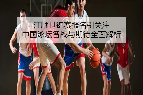汪顺世锦赛报名引关注 中国泳坛备战与期待全面解析