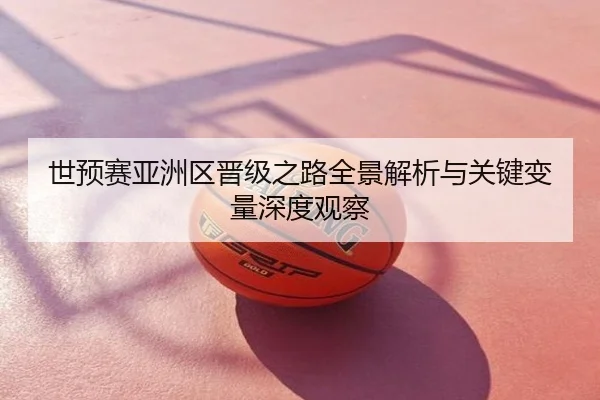 世预赛亚洲区晋级之路全景解析与关键变量深度观察