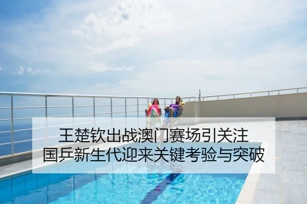 王楚钦出战澳门赛场引关注 国乒新生代迎来关键考验与突破
