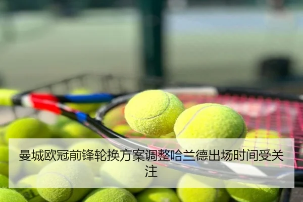 曼城欧冠前锋轮换方案调整哈兰德出场时间受关注