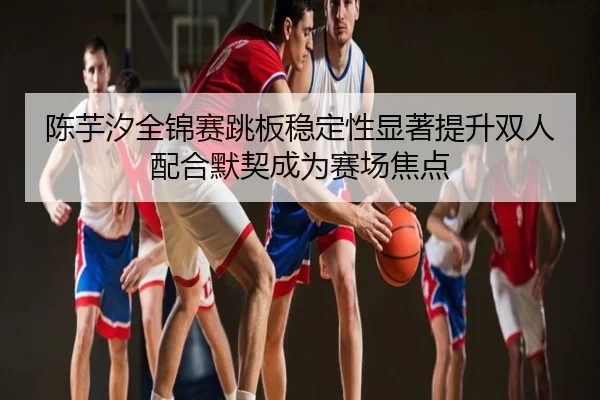 陈芋汐全锦赛跳板稳定性显著提升双人配合默契成为赛场焦点