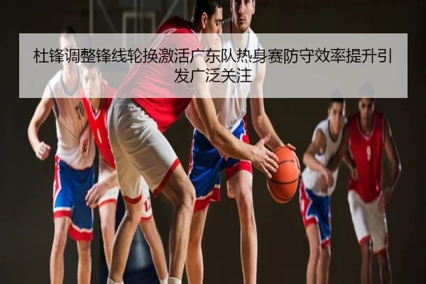 杜锋调整锋线轮换激活广东队热身赛防守效率提升引发广泛关注