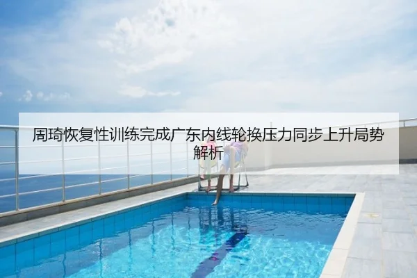 周琦恢复性训练完成广东内线轮换压力同步上升局势解析