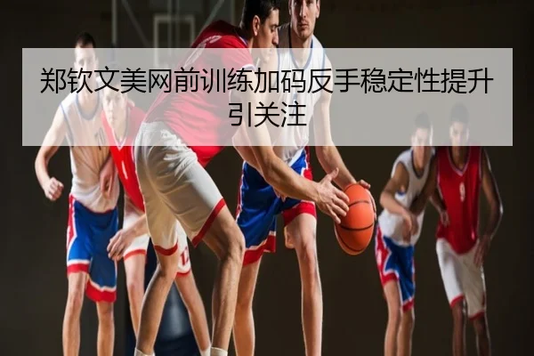 郑钦文美网前训练加码反手稳定性提升引关注