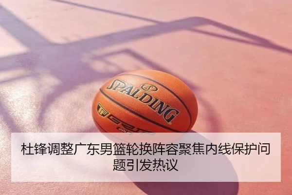 杜锋调整广东男篮轮换阵容聚焦内线保护问题引发热议