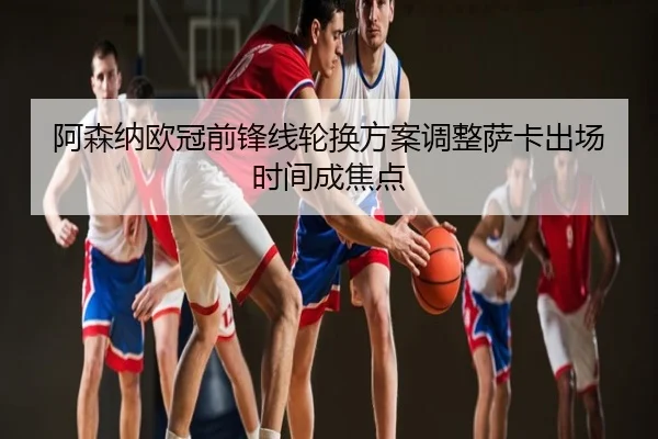 阿森纳欧冠前锋线轮换方案调整萨卡出场时间成焦点