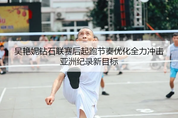 吴艳妮钻石联赛后起跑节奏优化全力冲击亚洲纪录新目标