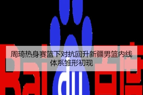 周琦热身赛篮下对抗回升新疆男篮内线体系雏形初现