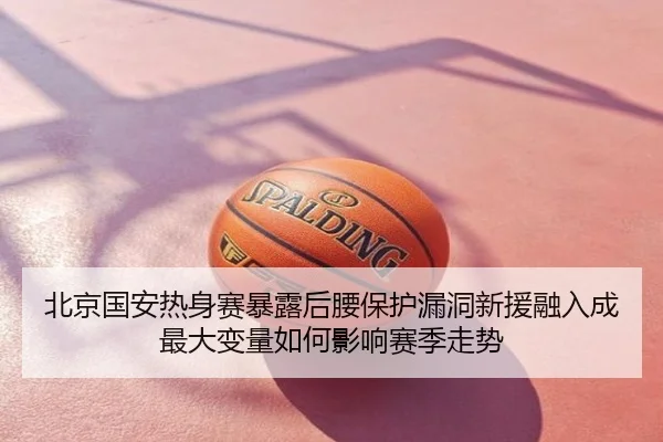 北京国安热身赛暴露后腰保护漏洞新援融入成最大变量如何影响赛季走势